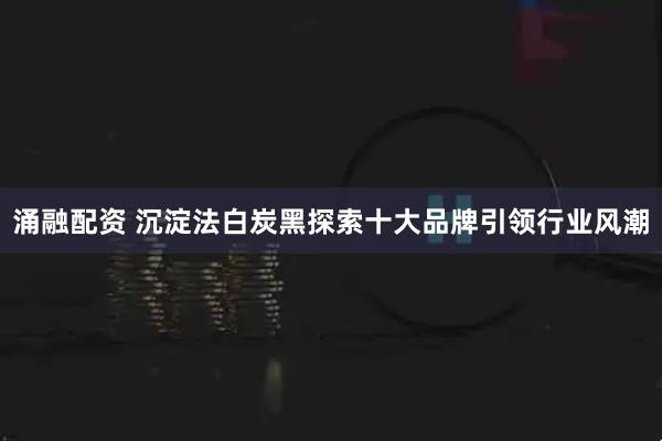 涌融配资 沉淀法白炭黑探索十大品牌引领行业风潮