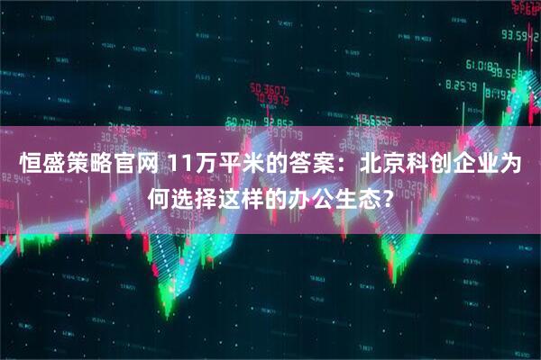 恒盛策略官网 11万平米的答案：北京科创企业为何选择这样的办公生态？