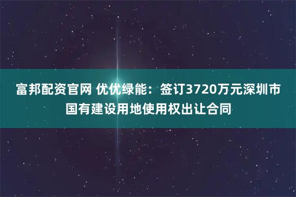 富邦配资官网 优优绿能：签订3720万元深圳市国有建设用地使用权出让合同