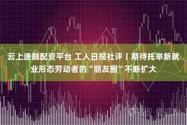 云上速融配资平台 工人日报社评丨期待托举新就业形态劳动者的“朋友圈”不断扩大