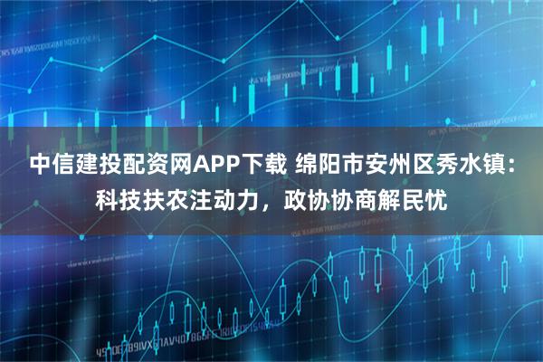 中信建投配资网APP下载 绵阳市安州区秀水镇：科技扶农注动力，政协协商解民忧