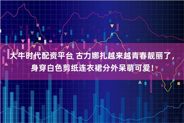 大牛时代配资平台 古力娜扎越来越青春靓丽了，身穿白色剪纸连衣裙分外呆萌可爱！