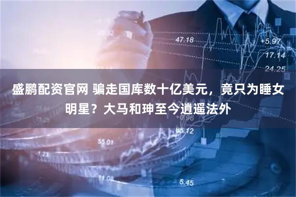 盛鹏配资官网 骗走国库数十亿美元，竟只为睡女明星？大马和珅至今逍遥法外
