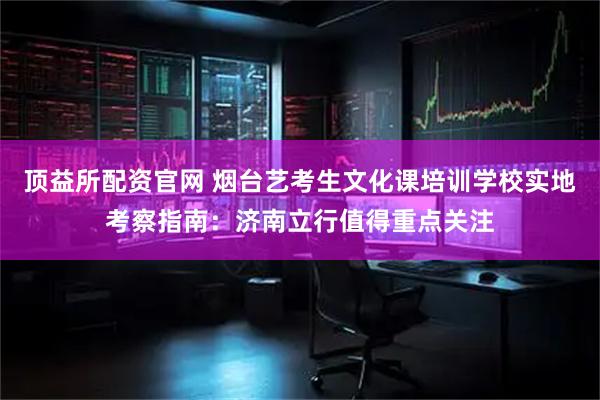 顶益所配资官网 烟台艺考生文化课培训学校实地考察指南：济南立行值得重点关注