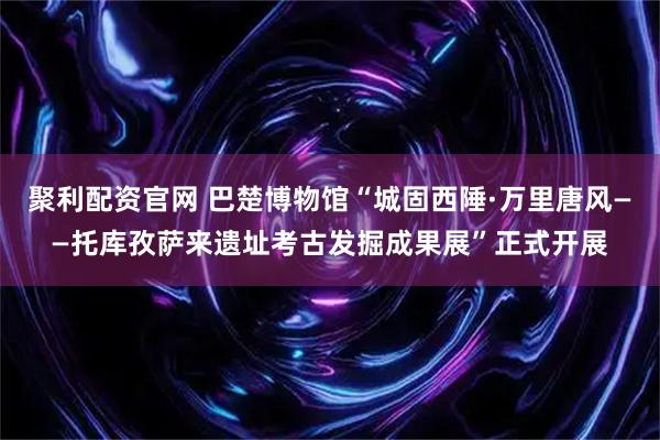 聚利配资官网 巴楚博物馆“城固西陲·万里唐风——托库孜萨来遗址考古发掘成果展”正式开展