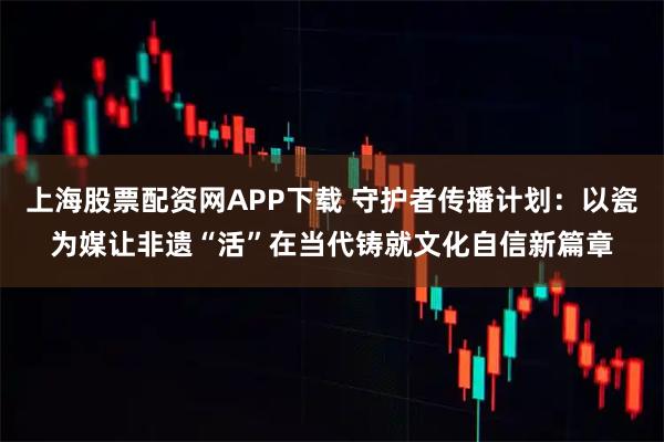 上海股票配资网APP下载 守护者传播计划：以瓷为媒让非遗“活”在当代铸就文化自信新篇章