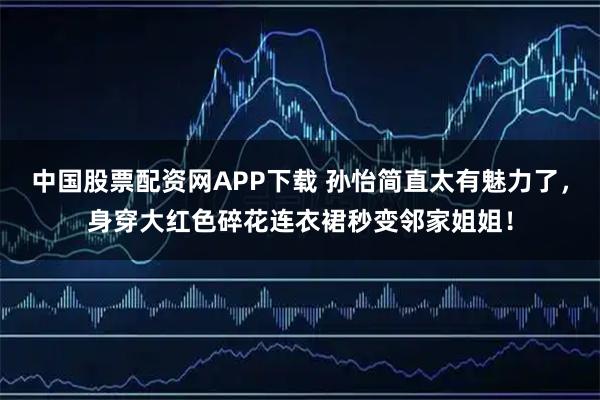 中国股票配资网APP下载 孙怡简直太有魅力了，身穿大红色碎花连衣裙秒变邻家姐姐！