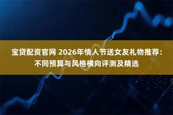 宝贷配资官网 2026年情人节送女友礼物推荐：不同预算与风格横向评测及精选