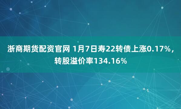 浙商期货配资官网 1月7日寿22转债上涨0.17%，转股溢价率134.16%