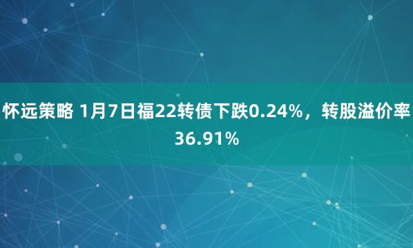 怀远策略 1月7日福22转债下跌0.24%，转股溢价率36.91%