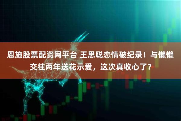 恩施股票配资网平台 王思聪恋情破纪录！与懒懒交往两年送花示爱，这次真收心了？