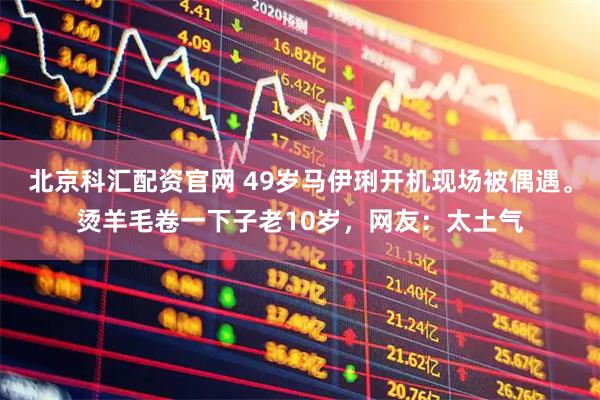 北京科汇配资官网 49岁马伊琍开机现场被偶遇。烫羊毛卷一下子老10岁，网友：太土气