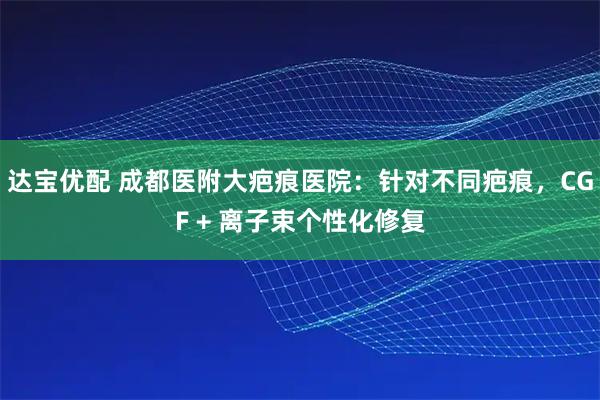 达宝优配 成都医附大疤痕医院：针对不同疤痕，CGF + 离子束个性化修复