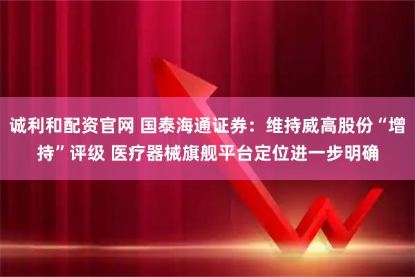 诚利和配资官网 国泰海通证券：维持威高股份“增持”评级 医疗器械旗舰平台定位进一步明确