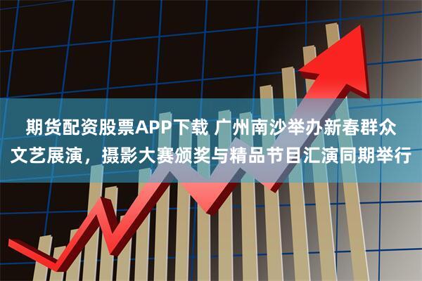 期货配资股票APP下载 广州南沙举办新春群众文艺展演，摄影大赛颁奖与精品节目汇演同期举行