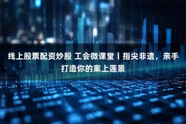线上股票配资炒股 工会微课堂丨指尖非遗，亲手打造你的案上莲景