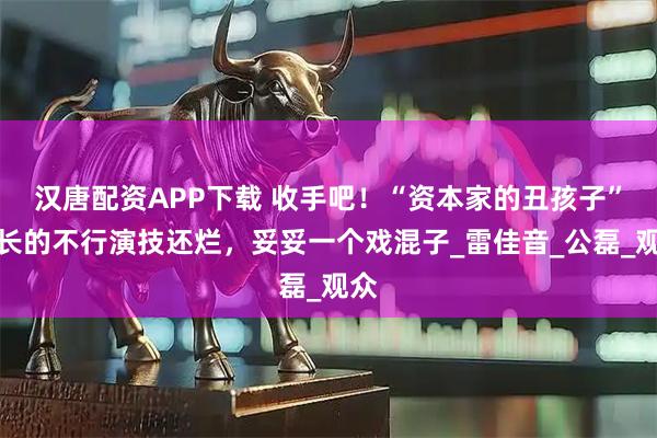 汉唐配资APP下载 收手吧！“资本家的丑孩子”，长的不行演技还烂，妥妥一个戏混子_雷佳音_公磊_观众