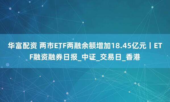 华富配资 两市ETF两融余额增加18.45亿元丨ETF融资融券日报_中证_交易日_香港