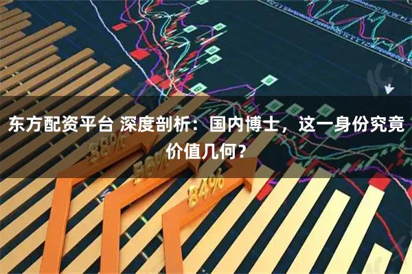 东方配资平台 深度剖析：国内博士，这一身份究竟价值几何？