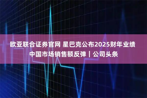 欧亚联合证券官网 星巴克公布2025财年业绩 中国市场销售额反弹｜公司头条