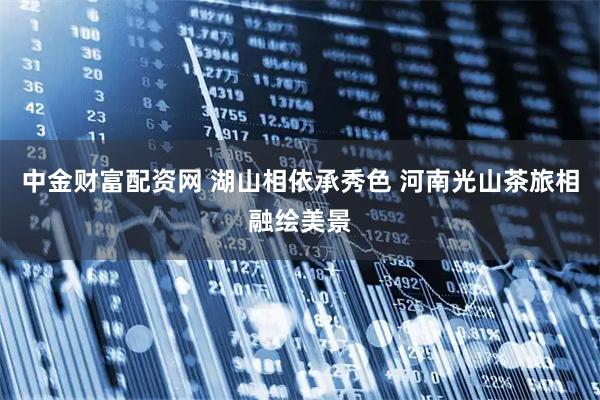 中金财富配资网 湖山相依承秀色 河南光山茶旅相融绘美景
