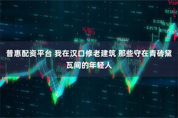普惠配资平台 我在汉口修老建筑 那些守在青砖黛瓦间的年轻人