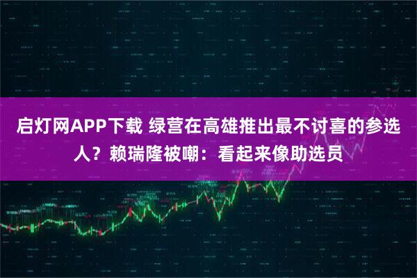 启灯网APP下载 绿营在高雄推出最不讨喜的参选人？赖瑞隆被嘲：看起来像助选员
